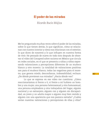 El poder de las miradas
                   Ricardo Bucio Mújica




Me he preguntado muchas veces sobre el poder de las miradas,
sobre lo que tienen detrás, lo que significan, cómo se relacio-
nan con nuestro interior y cómo nos relacionan con el exterior;
lo que dicen de nosotros y lo que influyen en nuestra forma
de vivir. He pensado de nuevo en todo esto después de obser-
var el video del Conapred sobre racismo en México que circula
en redes sociales, en el que se presenta a niñas y niños expre-
sando valoraciones y percepciones diferentes de un muñeco
blanco y otro moreno. La totalidad de valoraciones positivas
son para el muñeco blanco, todas las negativas para el more-
no, que genera miedo, desconfianza, indeseabilidad, rechazo.      457
¿De dónde provienen sus miradas? ¿Hacia dónde van?
       Lo que se expresa en ese video me cuestiona: ¿Cómo
reaccionaríamos si frente a ti, si frente a mí hubiera un hom-
bre y una mujer, una persona heterosexual y otra homosexual,
una persona empleadora y otra trabajadora del hogar, alguien
nacional y un extranjero, alguien con y alguien sin discapaci-
dad, un joven y un adulto mayor o alguien muy bien vestido y
alguien con una apariencia que nos parezca extraña? ¿Cuáles
serían nuestras valoraciones y percepciones de ellas y ellos?
 