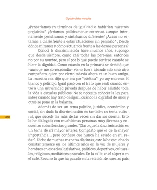 El poder de las miradas

      ¿Pensaríamos en términos de igualdad o hablarían nuestros
      prejuicios? ¿Seríamos políticamente correctos aunque inter-
      namente pensáramos y sintiéramos diferente? ¿Acaso no es-
      tamos a diario frente a estas situaciones sin pensarlo? ¿Desde
      dónde miramos y cómo actuamos frente a las demás personas?
             Conocí la discriminación hace muchos años, supongo
      que desde siempre, como casi todas las personas, entonces
      no por su nombre, pero sí por lo que puede sentirse cuando se
      hiere la dignidad. Como cuando en la primaria se decidió que
      –aunque me correspondía– yo no fuera abanderado sino otro
      compañero, quien por cierto todavía ahora es un buen amigo.
      La maestra nos dijo que era por “estética”; yo soy moreno, él
      blanco y pelirrojo. Igual pasó con el trato que sentí cuando en-
      tré a una universidad privada después de haber asistido toda
      la vida a escuelas públicas. No se necesita conocer la ley para
      saber cuándo hay trato desigual, cuándo la dignidad de unos y
      otros se pone en la balanza.
             Además de ser un tema político, jurídico, económico y
      social, sin duda la discriminación es también un tema cultu-
458   ral, que sucede las más de las veces sin darnos cuenta. Esto
      lo he dialogado con muchísimas personas muy diversas y en-
      cuentro coincidencias grandes. “Claro que la discriminación es
      un tema de mi mayor interés. Comparto que es de la mayor
      importancia… pero confieso que nunca ha estado en mi ra-
      dar”. Dicho de muchas maneras distintas, esto lo he escuchado
      constantemente en los últimos años en la voz de mujeres y
      hombres en espacios legislativos, políticos, deportivos, cultura-
      les, religiosos, mediáticos o sociales. En la calle, en el súper o en
      el café. Resume lo que ha pasado en la relación de nuestro país
 