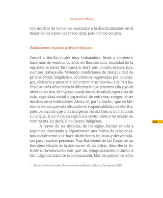 Ricardo Bucio Mújica


con muchos de los temas asociados a la discriminación: en el
mejor de los casos nos preocupan, pero no nos ocupan.



Distinciones injustas y desventajosas

Conocí a Martha, mujer muy trabajadora, linda y sonriente,
hace más de veinticinco años en Bawinocachi, localidad de la
impactante sierra Tarahumara. Rarámuri, madre, esposa, hija,
siempre trabajando. Viviendo condiciones de desigualdad de
género, social, lingüística, económica –agravadas por cacicaz-
gos, violencia y presencia del crimen organizado–, que han he-
cho que cada año crezca la diferencia que tenemos ella y yo en
nivel educativo, de ingreso, condiciones de salud, esperanza de
vida, seguridad social y capacidad de enfrentar riesgos, entre
muchos otros indicadores. Ahora sé, por la Enadis,1 que en Mé-
xico creemos que esta situación es responsabilidad de Martha,
pues pensamos que a las indígenas les iría bien si no hablaran
su lengua, si no vivieran según sus costumbres y no usaran su
vestimenta. Es decir, si no fueran indígenas.                                  459
       A través de las décadas, de los siglos, hemos estado y
seguimos diseñando y organizando una forma de relacionar-
nos socialmente que hace distinciones injustas y desventajo-
sas para muchas personas. Fray Bartolomé de las Casas, en su
Brevísima relación de la destrucción de las Indias, describe la te-
rrible infravaloración con que los conquistadores miraron a
los indígenas durante la colonización. Más de quinientos años

1
   Encuesta Nacional sobre Discriminación en México. México, Conapred, 2010.
 
