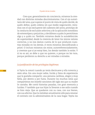 El poder de las miradas

             Creo que, generalmente sin conciencia, miramos la otre-
      dad con distintas miradas discriminatorias. Con el ojo autori-
      tario del amo, que supone el punto de vista de quién decide, de
      quién define, quién ordena sin que medie negociación; mira-
      mos con el ojo excluyente del cadenero del antro, prototipo de
      la conducta de exclusión selectiva y de la aplicación inmediata
      de estereotipos y prejuicios, y decidimos a quién le permitimos
      algo y a quién no. También miramos desde la autodefinición
      de superioridad, desde la creencia de tener los únicos valores
      correctos, y no nos damos cuenta de lo que producen nues-
      tras miradas en los demás. A veces miramos descalificando a
      priori. O incluso miramos sin mirar, autorreferenciadamente,
      y creemos que si yo estoy bien, los demás también lo están. Y
      si no es así, se debe a que no quieren, o porque no les toca,
      porque perdieron su derecho a ser miradas o mirados.



      La justificación de los privilegios ilegítimos

464   A Toyita la conocí cuando yo tenía diecinueve y ella noventa y
      siete años. Era una mujer sabia, lúcida y llena de experiencia
      que le gustaba compartir; una persona cariñosa, alegre y muy
      bella, por dentro y por fuera. Durante los muchos ratos que
      compartimos me enseñó canciones del siglo xix que su madre
      le cantaba. Me contó historias pasadas, con gran memoria y
      lucidez. Y también que sus hijos la llevaron a ese asilo cuando
      se hizo vieja. Que se quedaron con su casa, con sus bienes,
      con sus afectos. Que la visitaban anualmente sólo para renovar
      el contrato con la administradora de la casa hogar. Toyita los
 