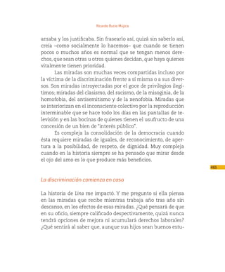 Ricardo Bucio Mújica


amaba y los justificaba. Sin frasearlo así, quizá sin saberlo así,
creía –como socialmente lo hacemos– que cuando se tienen
pocos o muchos años es normal que se tengan menos dere-
chos, que sean otras u otros quienes decidan, que haya quienes
vitalmente tienen prioridad.
       Las miradas son muchas veces compartidas incluso por
la víctima de la discriminación frente a sí misma o a sus diver-
sos. Son miradas introyectadas por el goce de privilegios ilegí-
timos; miradas del clasismo, del racismo, de la misoginia, de la
homofobia, del antisemitismo y de la xenofobia. Miradas que
se interiorizan en el inconsciente colectivo por la reproducción
interminable que se hace todo los días en las pantallas de te-
levisión y en las bocinas de quienes tienen el usufructo de una
concesión de un bien de “interés público”.
       Es compleja la consolidación de la democracia cuando
ésta requiere miradas de iguales, de reconocimiento, de aper-
tura a la posibilidad, de respeto, de dignidad. Muy compleja
cuando en la historia siempre se ha pensado que mirar desde
el ojo del amo es lo que produce más beneficios.
                                                                     465

La discriminación comienza en casa

La historia de Lina me impactó. Y me pregunto si ella piensa
en las miradas que recibe mientras trabaja año tras año sin
descanso, en los efectos de esas miradas. ¿Qué pensará de que
en su oficio, siempre calificado despectivamente, quizá nunca
tendrá opciones de mejora ni acumulará derechos laborales?
¿Qué sentirá al saber que, aunque sus hijos sean buenos estu-
 