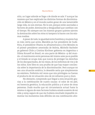 Mauricio Merino


sitio, un lugar adonde se llega o de donde se sale. Y aunque las
razones que han explicado las distintas formas de discrimina-
ción en México y en el mundo suelen gozar de una lamentable
larga vida, no son eternas. No lo son, porque están asociadas a
factores de poder, dominación y desigualdad que cambian con
el tiempo. No siempre son los mismos grupos quienes ejercen
la dominación sobre los otros ni tampoco lo hacen con los mis-
mos medios.
       A pesar de todo, la igualdad entre hombres y mujeres hoy
es más cierta que antes, Mandela ya fue presidente de Sudá-
frica, el presidente Obama es afroamericano y Evo Morales es
el primer presidente amerindio de Bolivia, Michelle Bachelet
ya gobernó Chile y Cristina Kirchner gobierna en Argentina o
Dilma Rouseff en Brasil; en una parte de México –y del mun-
do– el matrimonio entre personas del mismo sexo ya es posible
y el Estado se ocupa más que nunca de proteger los derechos
de los discapacitados, de los viejos, de los enfermos de vih y de
los niños. Este libro es una prueba de que hay mayor concien-
cia sobre la importancia de la discriminación. Pero aunque no
sea una situación estática, lo deseable sería que simplemente       49
no existiera. Preferiría mil veces que mis privilegios no fueran
el producto de mi situación sino de mi esfuerzo puro y duro.
       No obstante, comprendo que llegué a esta situación gra-
cias a la combinación de cuatro causas: el color de mi piel,
mi herencia genética, la educación pública y el amor de otras
personas. Dudo mucho que mi circunstancia actual fuera la
misma si alguno de esos factores hubiera estado ausente de mi
vida y estoy seguro de que me hubiera resultado imposible re-
montar los momentos más difíciles sin esa combinación afor-
 