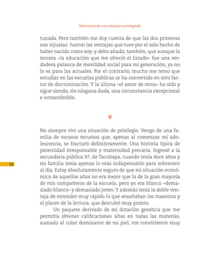 Testimonio de una situacion privilegiada

     tunada. Pero también me doy cuenta de que las dos primeras
     son injustas: fueron las ventajas que tuve por el solo hecho de
     haber nacido como soy; y debo añadir, también, que aunque la
     tercera –la educación que me ofreció el Estado– fue una ver-
     dadera palanca de movilidad social para mi generación, ya no
     lo es para las actuales. Por el contrario, mucho me temo que
     estudiar en las escuelas públicas se ha convertido en otro fac-
     tor de discriminación. Y la última –el amor de otros– ha sido y
     sigue siendo, sin ninguna duda, una circunstancia excepcional
     e intransferible.



                                         II

     No siempre viví una situación de privilegio. Vengo de una fa-
     milia de escasos recursos que, apenas al comenzar mi ado-
     lescencia, se fracturó definitivamente. Una historia típica de
     paternidad irresponsable y maternidad precaria. Ingresé a la
     secundaria pública 97, de Tacubaya, cuando tenía doce años y
50   mi familia tenía apenas lo más indispensable para sobrevivir
     al día. Estoy absolutamente seguro de que mi situación econó-
     mica de aquellos años no era mejor que la de la gran mayoría
     de mis compañeros de la escuela, pero yo era blanco –dema-
     siado blanco– y demasiado joven. Y además tenía la doble ven-
     taja de entender muy rápido lo que enseñaban los maestros y
     el placer de la lectura, que descubrí muy pronto.
            Un paquete derivado de mi dotación genética que me
     permitía obtener calificaciones altas en todas las materias,
     sumado al color dominante de mi piel, me convirtieron muy
 