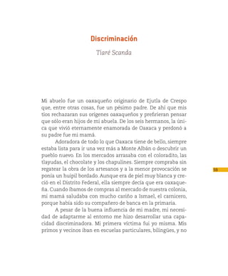 Discriminación
                       Tiaré Scanda




Mi abuelo fue un oaxaqueño originario de Ejutla de Crespo
que, entre otras cosas, fue un pésimo padre. De ahí que mis
tíos rechazaran sus orígenes oaxaqueños y prefirieran pensar
que sólo eran hijos de mi abuela. De los seis hermanos, la úni-
ca que vivió eternamente enamorada de Oaxaca y perdonó a
su padre fue mi mamá.
       Adoradora de todo lo que Oaxaca tiene de bello, siempre
estaba lista para ir una vez más a Monte Albán o descubrir un
pueblo nuevo. En los mercados arrasaba con el coloradito, las
tlayudas, el chocolate y los chapulines. Siempre compraba sin
regatear la obra de los artesanos y a la menor provocación se     59
ponía un huipil bordado. Aunque era de piel muy blanca y cre-
ció en el Distrito Federal, ella siempre decía que era oaxaque-
ña. Cuando íbamos de compras al mercado de nuestra colonia,
mi mamá saludaba con mucho cariño a Ismael, el carnicero,
porque había sido su compañero de banca en la primaria.
       A pesar de la buena influencia de mi madre, mi necesi-
dad de adaptarme al entorno me hizo desarrollar una capa-
cidad discriminadora. Mi primera víctima fui yo misma. Mis
primos y vecinos iban en escuelas particulares, bilingües, y no
 