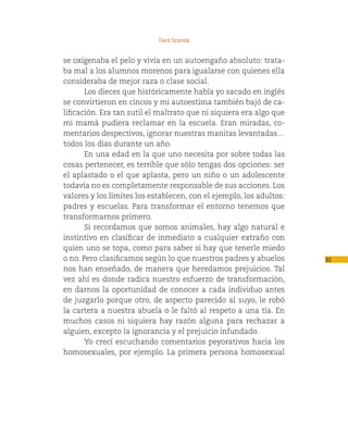 Tiaré Scanda


se oxigenaba el pelo y vivía en un autoengaño absoluto: trata-
ba mal a los alumnos morenos para igualarse con quienes ella
consideraba de mejor raza o clase social.
       Los dieces que históricamente había yo sacado en inglés
se convirtieron en cincos y mi autoestima también bajó de ca-
lificación. Era tan sutil el maltrato que ni siquiera era algo que
mi mamá pudiera reclamar en la escuela. Eran miradas, co-
mentarios despectivos, ignorar nuestras manitas levantadas…
todos los días durante un año.
       En una edad en la que uno necesita por sobre todas las
cosas pertenecer, es terrible que sólo tengas dos opciones: ser
el aplastado o el que aplasta, pero un niño o un adolescente
todavía no es completamente responsable de sus acciones. Los
valores y los límites los establecen, con el ejemplo, los adultos:
padres y escuelas. Para transformar el entorno tenemos que
transformarnos primero.
       Si recordamos que somos animales, hay algo natural e
instintivo en clasificar de inmediato a cualquier extraño con
quien uno se topa, como para saber si hay que tenerle miedo
o no. Pero clasificamos según lo que nuestros padres y abuelos       61
nos han enseñado, de manera que heredamos prejuicios. Tal
vez ahí es donde radica nuestro esfuerzo de transformación,
en darnos la oportunidad de conocer a cada individuo antes
de juzgarlo porque otro, de aspecto parecido al suyo, le robó
la cartera a nuestra abuela o le faltó al respeto a una tía. En
muchos casos ni siquiera hay razón alguna para rechazar a
alguien, excepto la ignorancia y el prejuicio infundado.
       Yo crecí escuchando comentarios peyorativos hacia los
homosexuales, por ejemplo. La primera persona homosexual
 