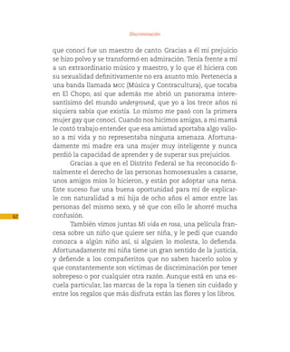 Discriminación

     que conocí fue un maestro de canto. Gracias a él mi prejuicio
     se hizo polvo y se transformó en admiración. Tenía frente a mí
     a un extraordinario músico y maestro, y lo que él hiciera con
     su sexualidad definitivamente no era asunto mío. Pertenecía a
     una banda llamada mcc (Música y Contracultura), que tocaba
     en El Chopo, así que además me abrió un panorama intere-
     santísimo del mundo underground, que yo a los trece años ni
     siquiera sabía que existía. Lo mismo me pasó con la primera
     mujer gay que conocí. Cuando nos hicimos amigas, a mi mamá
     le costó trabajo entender que esa amistad aportaba algo valio-
     so a mi vida y no representaba ninguna amenaza. Afortuna-
     damente mi madre era una mujer muy inteligente y nunca
     perdió la capacidad de aprender y de superar sus prejuicios.
           Gracias a que en el Distrito Federal se ha reconocido fi-
     nalmente el derecho de las personas homosexuales a casarse,
     unos amigos míos lo hicieron, y están por adoptar una nena.
     Este suceso fue una buena oportunidad para mí de explicar-
     le con naturalidad a mi hija de ocho años el amor entre las
     personas del mismo sexo, y sé que con ello le ahorré mucha
62   confusión.
           También vimos juntas Mi vida en rosa, una película fran-
     cesa sobre un niño que quiere ser niña, y le pedí que cuando
     conozca a algún niño así, si alguien lo molesta, lo defienda.
     Afortunadamente mi niña tiene un gran sentido de la justicia,
     y defiende a los compañeritos que no saben hacerlo solos y
     que constantemente son víctimas de discriminación por tener
     sobrepeso o por cualquier otra razón. Aunque está en una es-
     cuela particular, las marcas de la ropa la tienen sin cuidado y
     entre los regalos que más disfruta están las flores y los libros.
 