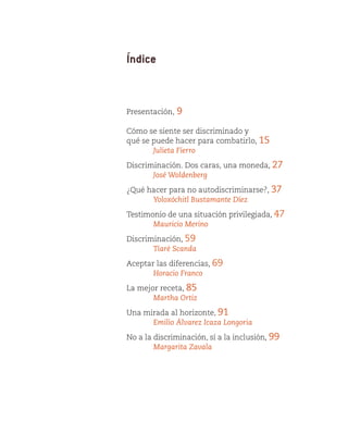 Índice



Presentación,   9

Cómo se siente ser discriminado y
qué se puede hacer para combatirlo, 15
	      Julieta Fierro

Discriminación. Dos caras, una moneda, 27
	      José Woldenberg

¿Qué hacer para no autodiscriminarse?, 37
	     Yoloxóchitl Bustamante Díez

Testimonio de una situación privilegiada, 47
	      Mauricio Merino

Discriminación, 59
	      Tiaré Scanda

Aceptar las diferencias, 69
	      Horacio Franco

La mejor receta, 85
	      Martha Ortiz

Una mirada al horizonte, 91
	     Emilio Álvarez Icaza Longoria

No a la discriminación, sí a la inclusión, 99
	       Margarita Zavala
 
