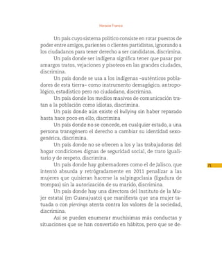 Horacio Franco


       Un país cuyo sistema político consiste en rotar puestos de
poder entre amigos, parientes o clientes partidistas, ignorando a
los ciudadanos para tener derecho a ser candidatos, discrimina.
       Un país donde ser indígena significa tener que pasar por
amargos tratos, vejaciones y pisoteos en las grandes ciudades,
discrimina.
       Un país donde se usa a los indígenas –auténticos pobla-
dores de esta tierra– como instrumento demagógico, antropo-
lógico, estadístico pero no ciudadano, discrimina.
       Un país donde los medios masivos de comunicación tra-
tan a la población como idiotas, discrimina.
       Un país donde aún existe el bullying sin haber reparado
hasta hace poco en ello, discrimina
       Un país donde no se concede, en cualquier estado, a una
persona transgénero el derecho a cambiar su identidad sexo-
genérica, discrimina.
       Un país donde no se ofrecen a los y las trabajadoras del
hogar condiciones dignas de seguridad social, de trato iguali-
tario y de respeto, discrimina.
       Un país donde hay gobernadores como el de Jalisco, que       71
intentó absurda y retrógradamente en 2011 penalizar a las
mujeres que quisieran hacerse la salpingoclasia (ligadura de
trompas) sin la autorización de su marido, discrimina.
       Un país donde hay una directora del Instituto de la Mu-
jer estatal (en Guanajuato) que manifiesta que una mujer ta-
tuada o con piercings atenta contra los valores de la sociedad,
discrimina.
       Así se pueden enumerar muchísimas más conductas y
situaciones que se han convertido en hábitos, pero que se de-
 