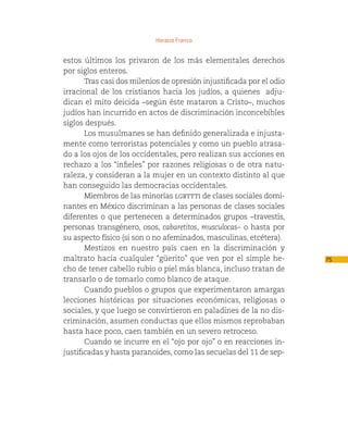 Horacio Franco


estos últimos los privaron de los más elementales derechos
por siglos enteros.
       Tras casi dos milenios de opresión injustificada por el odio
irracional de los cristianos hacia los judíos, a quienes  adju-
dican el mito deicida –según éste mataron a Cristo–, muchos
judíos han incurrido en actos de discriminación inconcebibles
siglos después.
       Los musulmanes se han definido generalizada e injusta-
mente como terroristas potenciales y como un pueblo atrasa-
do a los ojos de los occidentales, pero realizan sus acciones en
rechazo a los “infieles” por razones religiosas o de otra natu-
raleza, y consideran a la mujer en un contexto distinto al que
han conseguido las democracias occidentales.
       Miembros de las minorías lgbttti de clases sociales domi-
nantes en México discriminan a las personas de clases sociales
diferentes o que pertenecen a determinados grupos –travestis,
personas transgénero, osos, cabaretitos, musculocas– o hasta por
su aspecto físico (si son o no afeminados, masculinas, etcétera).
       Mestizos en nuestro país caen en la discriminación y
maltrato hacia cualquier “güerito” que ven por el simple he-          75
cho de tener cabello rubio o piel más blanca, incluso tratan de
transarlo o de tomarlo como blanco de ataque.
       Cuando pueblos o grupos que experimentaron amargas
lecciones históricas por situaciones económicas, religiosas o
sociales, y que luego se convirtieron en paladines de la no dis-
criminación, asumen conductas que ellos mismos reprobaban
hasta hace poco, caen también en un severo retroceso.
       Cuando se incurre en el “ojo por ojo” o en reacciones in-
justificadas y hasta paranoides, como las secuelas del 11 de sep-
 