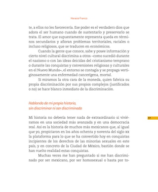 Horacio Franco


te, a ellos no les favorecería. Ese poder es el verdadero dios que
adora el ser humano cuando de sustentarlo y preservarlo se
trata. El amor que supuestamente representa queda en térmi-
nos secundarios y afloran problemas territoriales, raciales o
incluso religiosos, que se traducen en económicos.
       Cuando la gente que conoce, sabe y posee información y
cierto nivel cultural discrimina a otros –como sucedió durante
el nazismo o con las ideas deicidas del cristianismo temprano
o durante las conquistas y conversiones religiosas y culturales
en el Nuevo Mundo–, el entorno se contagia y se propaga verti-
ginosamente una enfermedad cancerígena, mortal.
       Si miramos la otra cara de la moneda, quien fabrica su
propia discriminación por sus propios complejos (justificados
o no) se hace blanco inmediato de la discriminación.



Hablando de mi propia historia,
sin discriminar ni ser discriminado

Mi historia no debería tener nada de extraordinario si vivié-        77
ramos en una sociedad más avanzada y en una democracia
real. Así es la historia de muchos más mexicanos que, al igual
que yo, propiciaron en los años ochenta y noventa del siglo xx
la plataforma para lo que se ha convertido hoy en conquistas
incipientes de los derechos de las minorías sexuales en este
país, y en concreto de la Ciudad de México, bastión donde se
han vuelto realidad estas conquistas.
       Muchas veces me han preguntado si me han discrimi-
nado por ser mexicano, por ser homosexual o hasta por to-
 