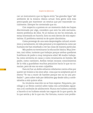 Aceptar las diferencias

     car un instrumento que no figura entre “las grandes ligas” del
     ambiente de la música clásica actual. Esta gente está más
     preocupada por mantener un estatus que por trascender so-
     cialmente. Siempre he contestado que no.
           Con respecto a quienes en un momento dado me hayan
     discriminado por algo, considero que esto ha sido exclusiva-
     mente problema de ellos. Yo al menos no me he enterado, ni
     estoy interesado en hacerlo. Esto no está dentro de mis expec-
     tativas. El problema mental es de quien discrimina.
           Como provengo de una casta desprotegida cultural, econó-
     mica y socialmente, mi vida personal y mi experiencia como ser
     humano me han enseñado a ver las cosas de manera particular.
           Mis padres no terminaron la educación básica. Muy jóve-
     nes, casi niños, tuvieron que trabajar porque ambos quedaron
     huérfanos de padre a muy temprana edad. Mi madre trabaja-
     ba como sirvienta en casas y como recamarera en hoteles. Mi
     padre, como cantinero. Ambos tenían escasos conocimientos
     de la vida y guardaban muchos prejuicios hacia lo que no co-
     nocían, pero de eso no eran culpables.
78         Para mí fue un doble esfuerzo rebelarme contra ellos por
     querer ser músico a los once años –cosa que no aceptaron por el
     eterno “Te vas a morir de hambre porque eso no es una pro-
     fesión”–, pero sobre todo por definirme gay desde niño y confe-
     sárselos a mis quince años.
           Su virulenta reacción no se hizo esperar. Psiquiatra, psi-
     cólogo y un férreo control sobre todas mis actividades siguie-
     ron a mi confesión de adolescente. Nunca me hubiera atrevido
     a hacerlo si no hubiese estado tan seguro de lo que quería, de
     lo que sentía y de lo que era. Por fortuna, nunca tuve proble-
 