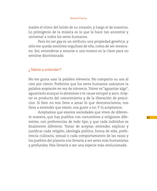 Horacio Franco


madre el ritmo del latido de su corazón, y luego el de nosotros.
Lo primigenio de la música es lo que la hace tan ancestral y
universal a todos los seres humanos.
      Para mí ser gay es un atributo, una propiedad genética, y
sólo me queda sentirme orgulloso de ello, como de ser mexica-
no. Ser, entenderse y amarse a uno mismo es la clave para no
sentirse discriminado.



¿Tolerar o entender?

No me gusta usar la palabra tolerancia. No comparto su uso al
cien por ciento. Preferiría que los seres humanos usáramos la
palabra aceptación en vez de tolerancia. Tolerar es “aguantar algo”,
aguantarlo aunque lo abomines o te cause estupor y asco. Acep-
tar es producto del conocimiento y de la liberación de prejui-
cios. Si bien no nos lleva a amar lo que desconocíamos, nos
lleva a entender que existe, nos guste o no. Y lo aceptamos.
       Aceptamos que existen sociedades que viven de diferen-
te manera, que hay pueblos con costumbres y religiones dife-           81
rentes, con preferencias de todo tipo, y que cada individuo es
finalmente diferente. Tratar de aceptar, entender, explicar y
justificar cada religión, ideología política, forma de vida, prefe-
rencia culinaria, sexual o cada comportamiento de las razas y
los pueblos del planeta nos llevaría a ser seres más humanistas
y profundos. Nos llevaría a ser una especie más evolucionada.
 