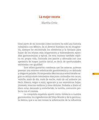 La mejor receta
                        Martha Ortiz




Gran parte de mi vocación como cocinera ha sido una historia
romántica con México. En el devenir histórico de mi imagina-
rio, siempre he encontrado los elementos y la fantasía para
hacer de los relatos más importantes y trascendentes episo-
dios gastronómicos y épicos. De esta manera también expli-
co mi propia vida, cocinada con pasión y afirmada con una
apetencia de mayor justicia social, es decir, de oportunidades
sazonadas con igualdad.
       Este relato gustativo comienza con los aztecas, quienes
poseían una enorme sofisticación gastronómica y un delicado
y elegante paladar. Su emperador Moctezuma seleccionaba se-         85
gún su antojo entre trescientos manjares cocinados con cacao,
vainilla, maíz de día, maíz de noche, maíz de sol ardiente (es
decir, blanco, negro o rojo), aguacate y sus aromáticas hojas,
jitomate, insectos exóticos y otras delicias. Probaba a diario el
disco solar decorado y embellecido, la tortilla, comunión per-
fecta con el cosmos.
       La conquista española aportó cierta violencia a nuestra
gastronomía: los ingredientes del Viejo Mundo y de la penínsu-
la ibérica, que a su vez tenían la sofisticación de la influencia
 