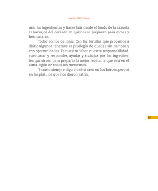 Martha Ortiz Chapa


unir los ingredientes y hacer latir desde el fondo de la cazuela
el burbujeo del corazón de quienes se preparan para comer y
hermanarse.
      Todos somos de maíz. Con las tortillas que probamos a
diario algunos tenemos el privilegio de quedar sin hambre y
con oportunidades. Es nuestro deber, nuestra responsabilidad,
cuestionar y responder, ayudar y trabajar por los ingredien-
tes que sirven para preparar la mejor receta, la que está en el
alma-fogón de todos los mexicanos.
      Y como siempre digo, no sé si creo en los héroes, pero sí
en los platillos que nos dieron patria.




                                                                   87
 