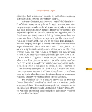 Emilio Álvarez Icaza Longoria


lidad ni es fácil ni sencillo, y además en múltiples ocasiones y
dimensiones ni siquiera se permite o acepta.
        Afortunadamente, esa “perversa normalidad discrimina-
dora” tiene momentos de quiebre. En algún momento de nues-
tro proceso personal sucede algo que nos ayuda a entender
qué es la discriminación y cómo se presenta; por ejemplo, una
experiencia personal, como la cercanía con alguien que sufre
discriminación, y conocemos el dolor y daño que eso le causa,
lo que nos hace reflexionar y empezar a cambiar nuestros tér-
minos de relación. De hecho, una de las raíces de la discrimina-
ción son los prejuicios por el desconocimiento e incluso miedo
a quienes no conocemos. De manera que, tal vez, poco a poco
vamos resignificando nuestras actitudes o parte de ellas. Este
proceso puede ser más rápido si contamos con experiencias,
referentes, valores o prácticas que nos hagan ver y vivir la im-
portancia de la congruencia entre lo que pensamos, decimos
y hacemos. Si en nuestra experiencia de vida existen esas “an-
clas” con apego a los valores y prácticas democráticas, proba-
blemente podremos ver que la discriminación es lo contrario a
la democracia y al respeto de los derechos humanos. Por ejem-       93
plo, si alguno de nuestros familiares, educadores o compañeros
puso un límite a las dinámicas discriminadoras, tal vez nos sea
más fácil ubicar y no reproducir ese tipo de violencia.
        Por supuesto que esto implica movernos de nuestras
“zonas de confort”, cambiar las relaciones con nuestra pareja,
amistades, hijas e hijos, familia, compañeros y compañeras de
trabajo, entre otras personas. Esto no sólo requiere mucho va-
lor y energía, sino que en ocasiones genera conflictos y reclamos
por “cambiar las cosas”.
 