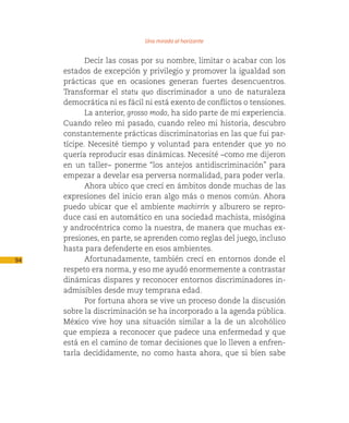Una mirada al horizonte

            Decir las cosas por su nombre, limitar o acabar con los
     estados de excepción y privilegio y promover la igualdad son
     prácticas que en ocasiones generan fuertes desencuentros.
     Transformar el statu quo discriminador a uno de naturaleza
     democrática ni es fácil ni está exento de conflictos o tensiones.
            La anterior, grosso modo, ha sido parte de mi experiencia.
     Cuando releo mi pasado, cuando releo mi historia, descubro
     constantemente prácticas discriminatorias en las que fui par-
     tícipe. Necesité tiempo y voluntad para entender que yo no
     quería reproducir esas dinámicas. Necesité –como me dijeron
     en un taller– ponerme “los antejos antidiscriminación” para
     empezar a develar esa perversa normalidad, para poder verla.
            Ahora ubico que crecí en ámbitos donde muchas de las
     expresiones del inicio eran algo más o menos común. Ahora
     puedo ubicar que el ambiente machirrín y alburero se repro-
     duce casi en automático en una sociedad machista, misógina
     y androcéntrica como la nuestra, de manera que muchas ex-
     presiones, en parte, se aprenden como reglas del juego, incluso
     hasta para defenderte en esos ambientes.
94          Afortunadamente, también crecí en entornos donde el
     respeto era norma, y eso me ayudó enormemente a contrastar
     dinámicas dispares y reconocer entornos discriminadores in-
     admisibles desde muy temprana edad.
            Por fortuna ahora se vive un proceso donde la discusión
     sobre la discriminación se ha incorporado a la agenda pública.
     México vive hoy una situación similar a la de un alcohólico
     que empieza a reconocer que padece una enfermedad y que
     está en el camino de tomar decisiones que lo lleven a enfren-
     tarla decididamente, no como hasta ahora, que si bien sabe
 