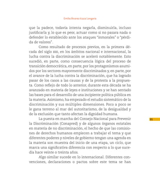 Emilio Álvarez Icaza Longoria


que la padece, todavía intenta negarla, disminuirla, incluso
justificarla y, lo que es peor, actuar como si no pasara nada o
defender lo establecido ante los ataques “inmorales” o “pérdi-
da de valores”.
       Como resultado de procesos previos, en la primera dé-
cada del siglo xxi, en los ámbitos nacional e internacional, la
lucha contra la discriminación se aceleró notablemente. Esto
sucedió, en parte, como consecuencia lógica del proceso de
transición democrática, en parte, por los protagonismos asumi-
dos por los sectores mayormente discriminados y, en parte, por
el avance de la lucha contra la discriminación, que ha logrado
pasar de los casos a las causas y de la protesta a la propues-
ta. Como reflejo de todo lo anterior, durante esta década se ha
avanzado en materia de leyes e instituciones y se han sentado
las bases para el desarrollo de una incipiente política pública en
la materia. Asimismo, ha empezado el estudio sistemático de la
discriminación y sus múltiples dimensiones. Poco a poco se
le gana terreno al mar del autoritarismo, de la desigualdad y
de la exclusión que tanto afectan la dignidad humana.
       La puesta en marcha del Consejo Nacional para Prevenir        95
la Discriminación (Conapred) y de algunos órganos estatales
en materia de no discriminación, el hecho de que las comisio-
nes de derechos humanos empiecen a trabajar el tema y que
diferentes poderes y niveles de gobierno tengan una agenda en
la materia son muestra del inicio de una etapa, un ciclo, que
marca una significativa diferencia con respecto a lo que suce-
día hace veinte o treinta años.
       Algo similar sucede en lo internacional. Diferentes con-
venciones, declaraciones o pactos sobre este tema se han
 