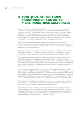 44   Lecturas transversales




                 3. Evolutiva del volumen
                    económico de las artes
                    y las industrias culturales

                 La segunda edición de la Estadística de las Artes y las Industrias aún no permite realizar
                 un análisis pormenorizado de las tendencias evolutivas de cada sector en relación a su
                 dimensión económica. A través de la realización de nuevas ediciones se podrán observar
                 evolutivas más completas y para un número mayor de sectores. Aún así, a partir de la
                 información existente se pueden apuntar algunas características desde la perspectiva
                 económica que se deberán matizar, ampliar o corregir en la medida en que se obtengan
                 nuevos datos y aumente la posibilidad de realizar comparativas históricas.

                 En términos generales, para todas las tipologías de agentes cuyos datos permiten
                 comparativas temporales, y atendiendo a las medias por agente, se puede afirmar que el
                 volumen económico medio de los agentes en términos presupuestarios (ingresos y gastos)
                 ha aumentado considerablemente.

                 En lo relativo a los productores de artes escénicas destaca el hecho de que el incremento
                 de ingresos medios (12,4%) se ha visto superado por el de los gastos medios (17,7%)
                 reduciendo el margen de beneficio medio en relación a los ingresos del 9,3% al 5%.

                 Los programadores de artes escénicas también muestran una evolución positiva en su
                 dimensión presupuestaria media aumentando entre un 10% y un 11% sus ingresos y
                 gastos. Sin embargo, del reducido margen de beneficio medio del 2007 (1,1%) se ha pasado
                 prácticamente al equilibrio presupuestario. Debe tenerse en cuenta que en esta tipología de
                 agente hay un claro predominio de los agentes públicos (79,6%) y que éstos trabajan con
                 presupuestos equilibrados.

                 Entre los agentes de artes visuales, en suma, el incremento de los presupuestos medios
                 es considerable: un 36% en la variación de ingresos y un 41,1% en variación de gastos. Las
                 tres tipologías de agentes ganan dimensión, siendo los centros de producción, básicamente
                 soportados por presupuestos públicos, los que muestran medias más elevadas. Finalmente,
                 las galerías han pasado de mostrar una situación positiva entre ingresos y gastos medios en
                 2007 a una diferencia negativa media de 10.615 euros por agente en 2009 (ver figura 59).

                 El indicador de media de personas trabajadoras por agente, como pasa con el del volumen
                 presupuestario, ha aumentado en casi todas las tipologías de agentes (solo baja ligeramente
                 en el caso de los exhibidores de artes visuales) —ver figura 60—.

                 La evolución positiva en cuanto a la dimensión económica de los agentes se traduce de
                 forma tímida en el aumento del nivel de actividad media entre los exhibidores, tanto en la
                 media de representaciones de artes escénicas como en la de exposiciones realizadas. Por
                 su lado, los productores de artes escénicas han aumentado más de un 50% la media de
                 espectáculos producidos pasando de 1,2 a 1,9 (ver figura 61).
 