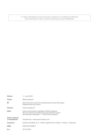 Un registro bibliográfico de esta obra puede consultarse en el catálogo de la Biblioteca
                        General del Gobierno Vasco: http://www.bibliotekak.euskadi.net/WebOpac




Edición:	            1.ª, junio 2012

Tirada:	             600 ejemplares

©	                   Administración de la Comunidad Autónoma del País Vasco
	                    Departamento de Cultura

Internet:	           www.euskadi.net
	
Edita:	              Eusko Jaurlaritzaren Argitalpen Zerbitzu Nagusia
	                    Servicio Central de Publicaciones del Gobierno Vasco
	                    Donostia-San Sebastián, 1 – 01010 Vitoria-Gasteiz

Diseño editorial
y maquetación:	      Canaldirecto • www.canal-directo.com

Impresión: 	         Leitzaran Grafikak, S. A. · Martin Ugalde Kultur Parkea · Andoain · Gipuzkoa

ISBN: 	              978-84-457-3252-6

D.L.:	               VI 477-2012
 