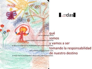 qué
somos
nuestra mejor realidad pasada y presente
y vamos a ser
se abre a la mejor de las posibilidades que podemos concebir,
tomando la responsabilidad
que podemos conjuntamente crear,
de nuestro destino
con un objetivo común,
la mejor de las posibilidades a desarrollar y en la que habitar.