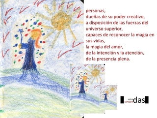 personas,
dueñas de su poder creativo,
a disposición de las fuerzas del
universo superior,
capaces de reconocer la magia en
sus vidas,
la magia del amor,
de la intención y la atención,
de la presencia plena.