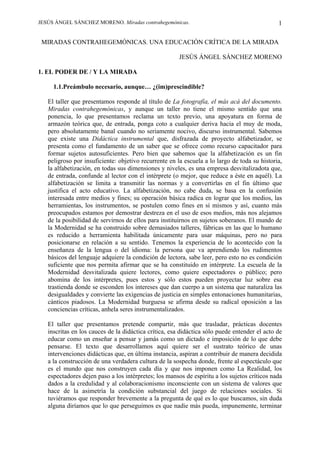 JESÚS ÁNGEL SÁNCHEZ MORENO. Miradas contrahegemónicas.

1

MIRADAS CONTRAHEGEMÓNICAS. UNA EDUCACIÓN CRÍTICA DE LA MIRADA
JESÚS ÁNGEL SÁNCHEZ MORENO
1. EL PODER DE / Y LA MIRADA
1.1.Preámbulo necesario, aunque… ¿(im)prescindible?
El taller que presentamos responde al título de La fotografía, el más acá del documento.
Miradas contrahegemónicas, y aunque un taller no tiene el mismo sentido que una
ponencia, lo que presentamos reclama un texto previo, una apoyatura en forma de
armazón teórica que, de entrada, ponga coto a cualquier deriva hacia el muy de moda,
pero absolutamente banal cuando no seriamente nocivo, discurso instrumental. Sabemos
que existe una Didáctica instrumental que, disfrazada de proyecto alfabetizador, se
presenta como el fundamento de un saber que se ofrece como recurso capacitador para
formar sujetos autosuficientes. Pero bien que sabemos que la alfabetización es un fin
peligroso por insuficiente: objetivo recurrente en la escuela a lo largo de toda su historia,
la alfabetización, en todas sus dimensiones y niveles, es una empresa desvitalizadota que,
de entrada, confunde al lector con el intérprete (o mejor, que reduce a éste en aquél). La
alfabetización se limita a transmitir las normas y a convertirlas en el fin último que
justifica el acto educativo. La alfabetización, no cabe duda, se basa en la confusión
interesada entre medios y fines; su operación básica radica en lograr que los medios, las
herramientas, los instrumentos, se postulen como fines en sí mismos y así, cuanto más
preocupados estamos por demostrar destreza en el uso de esos medios, más nos alejamos
de la posibilidad de servirnos de ellos para instituirnos en sujetos soberanos. El mundo de
la Modernidad se ha construido sobre demasiados talleres, fábricas en las que lo humano
es reducido a herramienta habilitada únicamente para usar máquinas, pero no para
posicionarse en relación a su sentido. Tenemos la experiencia de lo acontecido con la
enseñanza de la lengua o del idioma: la persona que va aprendiendo los rudimentos
básicos del lenguaje adquiere la condición de lectora, sabe leer, pero esto no es condición
suficiente que nos permita afirmar que se ha constituido en intérprete. La escuela de la
Modernidad desvitalizada quiere lectores, como quiere espectadores o público; pero
abomina de los intérpretes, pues estos y sólo estos pueden proyectar luz sobre esa
trastienda donde se esconden los intereses que dan cuerpo a un sistema que naturaliza las
desigualdades y convierte las exigencias de justicia en simples entonaciones humanitarias,
cánticos piadosos. La Modernidad burguesa se afirma desde su radical oposición a las
conciencias críticas, anhela seres instrumentalizados.
El taller que presentamos pretende compartir, más que trasladar, prácticas docentes
inscritas en los cauces de la didáctica crítica, esa didáctica sólo puede entender el acto de
educar como un enseñar a pensar y jamás como un dictado e imposición de lo que debe
pensarse. El texto que desarrollamos aquí quiere ser el sustrato teórico de unas
intervenciones didácticas que, en última instancia, aspiran a contribuir de manera decidida
a la construcción de una verdadera cultura de la sospecha donde, frente al espectáculo que
es el mundo que nos construyen cada día y que nos imponen como La Realidad, los
espectadores dejen paso a los intérpretes; los mansos de espíritu a los sujetos críticos nada
dados a la credulidad y al colaboracionismo inconsciente con un sistema de valores que
hace de la asimetría la condición substancial del juego de relaciones sociales. Si
tuviéramos que responder brevemente a la pregunta de qué es lo que buscamos, sin duda
alguna diríamos que lo que perseguimos es que nadie más pueda, impunemente, terminar

 