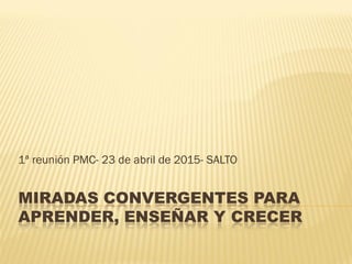 MIRADAS CONVERGENTES PARA
APRENDER, ENSEÑAR Y CRECER
1ª reunión PMC- 23 de abril de 2015- SALTO
 