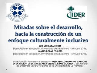 LUIS VERGARA ERICES
Licenciado en Educación. Universidad de La Frontera – Temuco, Chile.
MARIO ROZAS POBLETE
Licenciado en Educación. Universidad de La Frontera – Temuco, Chile.
Investigación inserta en el proyecto “DESARROLLO HUMANO MAPUCHE
EN LA REGIÓN DE LA ARAUCANÍA DESDE EL KÜME MOGNEN”, del Instituto
de Desarrollo Local y Regional de la Universidad de La Frontera.
Miradas sobre el desarrollo,Miradas sobre el desarrollo,
hacia la construcción de unhacia la construcción de un
enfoque culturalmente inclusivoenfoque culturalmente inclusivo
 