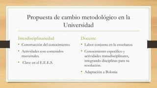 Propuesta de cambio metodológico en la
Universidad
Interdisciplinariedad
• Construcción del conocimiento.
• Actividades con contenidos
trasversales.
• Clave en el E.E.E.S.
Docente
• Labor conjunta en la enseñanza
• Conocimiento específico y
actividades transdisciplinares,
integrando disciplinas para su
resolución.
• Adaptación a Bolonia
 