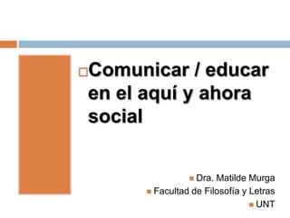 Comunicar / educar


en el aquí y ahora
social


                Dra. Matilde Murga
      Facultad de Filosofía y Letras
                                UNT
 