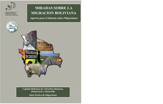 MIRADAS SOBRE LA
        MIGRACION BOLIVIANA
       Aportes para el Informe sobre Migraciones




Capítulo Boliviano de Derechos Humanos,
         Democracia y Desarrollo
      Mesa Técnica de Migraciones
 