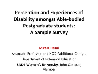 Perception and Experiences of
Disability amongst Able-bodied
Postgraduate students:
A Sample Survey
Mira K Desai
Associate Professor and HOD-Additional Charge,
Department of Extension Education
SNDT Women’s University, Juhu Campus,
Mumbai
 