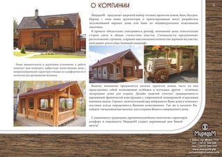 г. Омск, пр. Мира, 71/2
сот.: (3812) 344-086
тел.: (3812) 309-310
www.мирадом.рф
miradom@miradom.info
5
МирадоМ - предлагает широкий выбор готовых проектов домов, бань, беседок.
Наряду с этим наши архитекторы и проектировщики могут разработать
эксклюзивный вариант дома или бани по индивидуальным пожеланиям
заказчика.
В проекте обязательно учитываются рельеф, положение дома относительно
сторон света и общая стилистика участка. Специалисты продумывают
расположение строения, сохраняя максимальное количество деревьев на участке,
вписываютдомвсуществующийландшафт.
Наше внимательное и вдумчивое отношение к работе
помогает нам возводить добротные, качественные дома с
непревзойденными характеристиками по комфортности и
экологиидляпроживаниячеловека.
С уважением к традициям, применяя новейшие технологии, гарантируя
комфорт и надежность МирадоМ создает деревянный дом Вашей
мечты!
Вашему вниманию предлагается каталог проектов домов, часть из них
представляют собой полноценные особняки и коттеджи, другие – отличные
загородные дома для отдыха. Дизайн моделей сочетает традиционность
деревянной бревенчатой конструкции с современной планировкой и красивым
внешним видом. Однако, окончательный вид выбранного Вами дома и комплект
поставки всегда определяются Вашими пожеланиями. Так же в каталоге Вы
найдете«немаловажныемелочи»длясозданияВашегосовершенногодома.
 