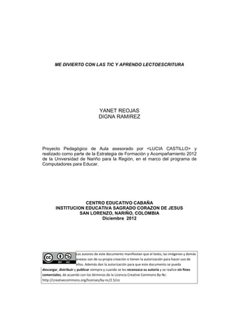 ME DIVIERTO CON LAS TIC Y APRENDO LECTOESCRITURA




                                    YANET REOJAS
                                    DIGNA RAMIREZ




Proyecto Pedagógico de Aula asesorado por <LUCIA CASTILLO> y
realizado como parte de la Estrategia de Formación y Acompañamiento 2012
de la Universidad de Nariño para la Región, en el marco del programa de
Computadores para Educ
                    Educar.




                    CENTRO EDUCATIVO CABAÑA
        INSTITUCION EDUCATIVA SAGRADO CORAZON DE JESUS
                  SAN LORENZO, NARIÑO, COLOMBIA
                          Diciembre 2012




                       Los autores de este documento manifiestan que el texto, las imágenes y demás
                       anexos son de su propia creación o tienen la autorización para hacer uso de
                       ellos. Además dan la autorización para que este documento se pueda
descargar, distribuir y publicar siempre y cuando se les reconozca su autoría y se realice sin fines
comerciales, de acuerdo con los términos de la Licencia Creative Commons By-Nc:
            ,                                                               By
http://creativecommons.org/licenses/by-nc/2.5/co
http://creativecommons.org/licenses/by
 