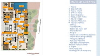 MASTERPLAN LAZER
1
2
3 4
5
6
18
17
16
15
14
13
12
1921
22
11
7
8
10
9
20
23
1. Piscina
2. Deck molhado
3. Piscina infantil
4. SPA com hidro
5. Estar da piscina
6. Repouso com Ducha
7. Sauna a Vapor
8. Vestiário Masculino
9. Vestiário Feminino
10.Fitness
11.Sanitário P.N.E.
12.Salão de Jogos Teen
13.Varanda Teen
14.Copa
15.Salão de Festas/ Brinquedoteca
16.Varanda da Brinquedoteca
17.Playground Infantil
18.Lavabo Masculino
19.Lavabo Feminino/Infantil
20.Salão Festas Gourmet
21.Copa
22.Churrasqueira
23.Terraço da Churrasqueira
 