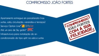 Apartamento entregue em porcelanato (nas
suítes, sala, circulação, varandas e terraços)
Serviço Option Line*
Até um ano de Sky grátis*
Infraestrutura para instalação do ar-
condicionado do tipo split na sala e suítes
COMPROMISSO JOÃO FORTES
*Consulte normas e regulamento no site www.joaofortes.com.br/mirador
 