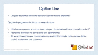 Option Line
• Opções de plantas sem custo adicional (opção de sala ampliada).*
Opções de pagamento facilitado ao longo da obra:
• Kit churrasco para as varandas (composto por churrasqueira elétrica, bancada e cuba).*
• Fechadura eletrônica na porta social dos apartamentos.
• Kit terraço (composto por churrasqueira convencional, bancada, cuba, piscina, deck e
ducha) nos terraços das coberturas.
*Consulte normas e regulamento no site www.joaofortes.com.br/mirador
 