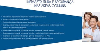 INFRAESTRUTURA E SEGURANÇA
NAS ÁREAS COMUNS
• Previsão de aquecimento da piscina na área comum de lazer
• Automação das cancelas de acesso
• Automação dos portões de acesso à garagem
• Sistema para controle de acesso com cadastro de frequentadores em banco de dados,
através de webcam na recepção
• Sistema para controle de acesso de veículos através de controle remoto
• Sistema para controle de acesso de veículos e pedestres através de porteiro eletrônico
• Sistema de ar condicionado do tipo split nas áreas comuns no PUC
• Infraestrutura para sistema de ar condicionado do tipo split na Portaria.
 