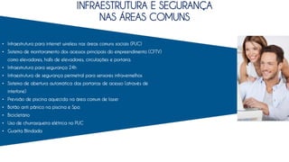 • Infraestrutura para internet wireless nas áreas comuns sociais (PUC)
• Sistema de monitoramento dos acessos principais do empreendimento (CFTV)
como elevadores, halls de elevadores, circulações e portaria.
• Infraestrutura para segurança 24h
• Infraestrutura de segurança perimetral para sensores infravermelhos
• Sistema de abertura automática das portarias de acesso (através de
interfone)
• Previsão de piscina aquecida na área comum de lazer
• Botão anti pânico na piscina e Spa
• Bicicletário
• Uso de churrasqueira elétrica no PUC
• Guarita Blindada
INFRAESTRUTURA E SEGURANÇA
NAS ÁREAS COMUNS
 