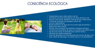 CONSCIÊNCIA ECOLÓGICA
• Compartimento para coleta seletiva de lixo.
• Iluminação com sensor de presença nas áreas técnicas e de
• serviços, como lixeiras, depósitos, halls de serviço e halls sociais.
• Iluminação otimizada nas garagens através de
• circuitos independentes.
• Reaproveitamento de água da chuva para rega de plantas e
• limpeza das áreas comuns.
• Previsão para instalação de medidores individuais de água.
• Torneiras economizadoras de água nos sanitários das áreas comuns.
• Uso de cores claras na fachada para conforto térmico.
• Utilização de madeira legalizada.
• Caixa de descarga com racionalização de consumo de água, com
• duas vazões de descarga, nas áreas comuns e nos apartamentos.
 