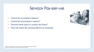 Serviços Pay-per-use
• Central de arrumação e limpeza.*
• Central de manutenção e reparos.*
• Personal trainer para os usuários do Fitness.*
• Posto de coleta de correspondência na recepção.
*Itens do serviço pay-per-use e não Inclusos na cota condominial. Pagos somente quando utilizados.
Consulte normas e regulamento no site www.joaofortes.com.br/mirador
 