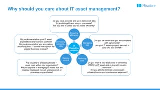 Why should you care about IT asset management?
IT
Executive
concerns
Do you have accurate and up-to-date asset data
for enabling efficient support processes?
Are you able to utilise your IT assets efficiently?
Ensuring
efficiency
Can you be certain that you are compliant
with agreements?
Are your IT assets properly secured in
case of a loss or theft?
Managing
risk
Do you know if your total costs of ownership
(TCO) for IT assets are in-line with industry
standards?
Are you able to eliminate unnecessary
software license and maintenance expenses?
Reducing
cost
Are you able to precisely allocate IT
asset costs within your organisation?
Are you capable of managing IT assets that are
missing, misplaced, moved, undiscovered, or
otherwise unquantifiable?
Gaining
control
Do you know whether your IT asset
expenditures are business justified?
Do you know whether you are making
decisions about IT assets that support the
greater business strategy?
Increasing
accounta-
bility
 