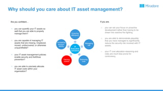 Why should you care about IT asset management?
Are you confident…
• you can quantify your IT assets so
well that you are able to properly
manage them?
• you are capable of managing IT
assets that are missing, misplaced,
moved, undiscovered, or otherwise
unquantifiable?
• your IT asset management policies
enable security and theft/loss
prevention?
• you are able to precisely allocate
IT asset costs within your
organisation?
If you are,
– you can set your focus on proactive
development rather than having to be
drawn into reactive fire fighting.
– you are able to demonstrate plausibly
that you have managed to significantly
reduce the security risk involved with IT
assets.
– your IT cost allocation reasoning and
rules are much less prone for
controversy.
IT
Executive
concerns
Ensuring
efficiency
Increasing
accoun-
tability
Managing
risk
Reducing
cost
Gaining
control
 