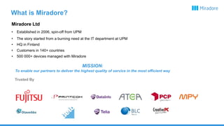 What is Miradore?
Miradore Ltd
• Established in 2006, spin-off from UPM
• The story started from a burning need at the IT department at UPM
• HQ in Finland
• Customers in 140+ countries
• 500 000+ devices managed with Miradore
MISSION:
To enable our partners to deliver the highest quality of service in the most efficient way
Trusted By
 