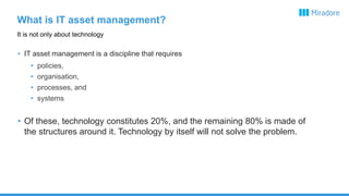 What is IT asset management?
• IT asset management is a discipline that requires
• policies,
• organisation,
• processes, and
• systems
• Of these, technology constitutes 20%, and the remaining 80% is made of
the structures around it. Technology by itself will not solve the problem.
It is not only about technology
 
