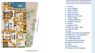 MASTERPLAN LAZER
1
2
3 4
5
6
18
17
16
15
14
13
12
1921
22
11
7
8
10
9
20
23
1. Piscina
2. Deck molhado
3. Piscina infantil
4. SPA com hidro
5. Estar da piscina
6. Repouso com Ducha
7. Sauna a Vapor
8. Vestiário Masculino
9. Vestiário Feminino
10.Fitness
11.Sanitário P.N.E.
12.Salão de Jogos Teen
13.Varanda Teen
14.Copa
15.Salão de Festas/ Brinquedoteca
16.Varanda da Brinquedoteca
17.Playground Infantil
18.Lavabo Masculino
19.Lavabo Feminino/Infantil
20.Salão Festas Gourmet
21.Copa
22.Churrasqueira
23.Terraço da Churrasqueira
 