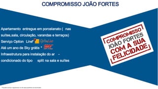 Apartamento entregue em porcelanato ( nas
suítes,sala, circulação, varandas e terraços)
Serviço Option Line*
Até um ano de Sky grátis *
Infraestrutura para instalação do ar -
condicionado do tipo split na sala e suítes
COMPROMISSO JOÃO FORTES
*Consulte normas e regulamento no site www.joaofortes.com.br/mirador
 