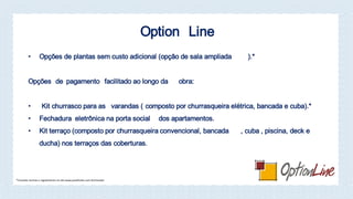 Option Line
• Opções de plantas sem custo adicional (opção de sala ampliada ).*
Opções de pagamento facilitado ao longo da obra:
• Kit churrasco para as varandas ( composto por churrasqueira elétrica, bancada e cuba).*
• Fechadura eletrônica na porta social dos apartamentos.
• Kit terraço (composto por churrasqueira convencional, bancada , cuba , piscina, deck e
ducha) nos terraços das coberturas.
*Consulte normas e regulamento no site www.joaofortes.com.br/mirador
 