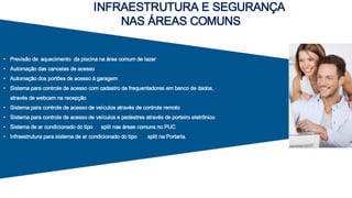 INFRAESTRUTURA E SEGURANÇA
NAS ÁREAS COMUNS
• Previsão de aquecimento da piscina na área comum de lazer
• Automação das cancelas de acesso
• Automação dos portões de acesso à garagem
• Sistema para controle de acesso com cadastro de frequentadores em banco de dados,
através de webcam na recepção
• Sistema para controle de acesso de veículos através de controle remoto
• Sistema para controle de acesso de veículos e pedestres através de porteiro eletrônico
• Sistema de ar condicionado do tipo split nas áreas comuns no PUC
• Infraestrutura para sistema de ar condicionado do tipo split na Portaria.
 