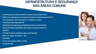 • Infraestrutura para internet wireless nas áreas comuns sociais (PUC)
• Sistema de monitoramento dos acessos principais do empreendimento (CFTV)
como elevadores, halls de elevadores, circulações e portaria.
• Infraestrutura para segurança 24h
• Infraestrutura de segurança perimetral para sensores infravermelhos
• Sistema de abertura automática das portarias de acesso (através de
interfone)
• Previsão de piscina aquecida na área comum de lazer
• Botão anti pânico na piscina e Spa
• Bicicletário
• Uso de churrasqueira elétrica no PUC
• Guarita Blindada
INFRAESTRUTURA E SEGURANÇA
NAS ÁREAS COMUNS
 